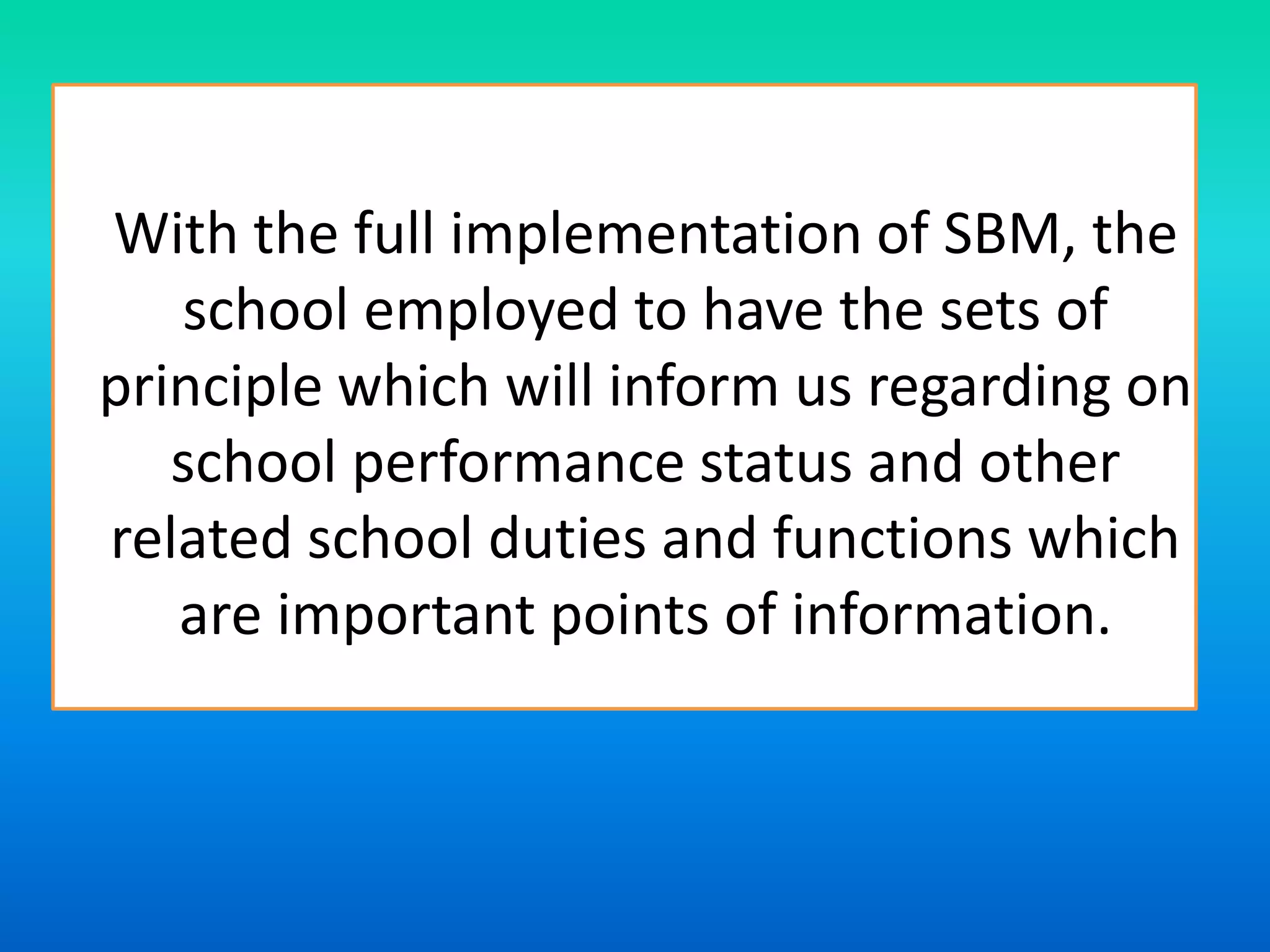 With the full implementation of SBM, the
school employed to have the sets of
principle which will inform us regarding on
school performance status and other
related school duties and functions which
are important points of information.
 