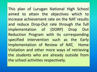 This plan of Lurugan National High School
aimed to attain the objectives which to
increase achievement rate on the NAT results
and reduce Drop-Out rate through the full
implementation of (DORP) Drop Out
Reduction Program with its corresponding
specified intervention such as the Early
Implementation of Review of NAT, Home
Visitation and other more ways of retrieving
the students who are already outside from
the school activities respectively.
 
