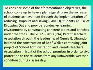 To consider some of the aforementioned objectives, the
school come up to have a plan regarding on the increase
of students achievement through the implementation of
reducing Dropouts and saving (SARDO) Students At Risk of
Dropping Out and provide conducive learning
environment by constructing concrete tables and benches
under the trees. The 2012 – 2013 (PTA) Parent Teachers
Association through the leadership of Nemia E. Librando
initiated the construction of Roof Walk a continuing joint
project of School Administration and Parents Teachers
Association in front of the school premises in order to give
protection to the students from any unfavorable weather
condition during classes days.
 