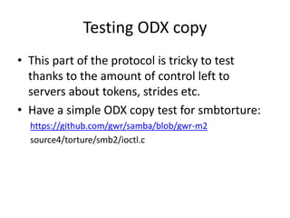 Testing ODX copy
• This part of the protocol is tricky to test
thanks to the amount of control left to
servers about tokens, strides etc.
• Have a simple ODX copy test for smbtorture:
https://github.com/gwr/samba/blob/gwr-m2
source4/torture/smb2/ioctl.c
 