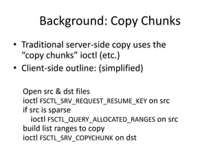 Background: Copy Chunks
• Traditional server-side copy uses the
“copy chunks” ioctl (etc.)
• Client-side outline: (simplified)
Open src & dst files
ioctl FSCTL_SRV_REQUEST_RESUME_KEY on src
if src is sparse
ioctl FSCTL_QUERY_ALLOCATED_RANGES on src
build list ranges to copy
ioctl FSCTL_SRV_COPYCHUNK on dst
 
