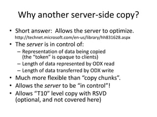 Why another server-side copy?
• Short answer: Allows the server to optimize.
http://technet.microsoft.com/en-us/library/hh831628.aspx
• The server is in control of:
– Representation of data being copied
(the “token” is opaque to clients)
– Length of data represented by ODX read
– Length of data transferred by ODX write
• Much more flexible than “copy chunks”.
• Allows the server to be “in control”!
• Allows “T10” level copy with RSVD
(optional, and not covered here)
 