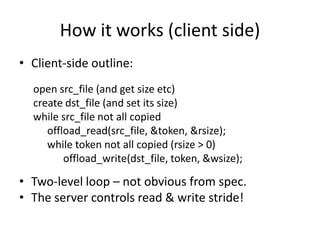 How it works (client side)
• Client-side outline:
open src_file (and get size etc)
create dst_file (and set its size)
while src_file not all copied
offload_read(src_file, &token, &rsize);
while token not all copied (rsize > 0)
offload_write(dst_file, token, &wsize);
• Two-level loop – not obvious from spec.
• The server controls read & write stride!
 