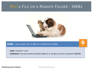 © Performance Vision 2015
PUT A FILE ON A REMOTE FOLDER - SMB2
 echo "Content!" > test
 smbclient //nas.securactive.lan/public -Udemo -c "cd specs; put test" password -mSMB2
SMB2 - Use Case: Put a File on a Remote Folder
 