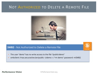 © Performance Vision 2015
NOT AUTHORIZED TO DELETE A REMOTE FILE
 The user “demo” has no write access to the file “/public/demo”
 smbclient //nas.securactive.lan/public -Udemo -c "rm demo" password -mSMB2
SMB2 - Not Authorized to Delete a Remote File
 