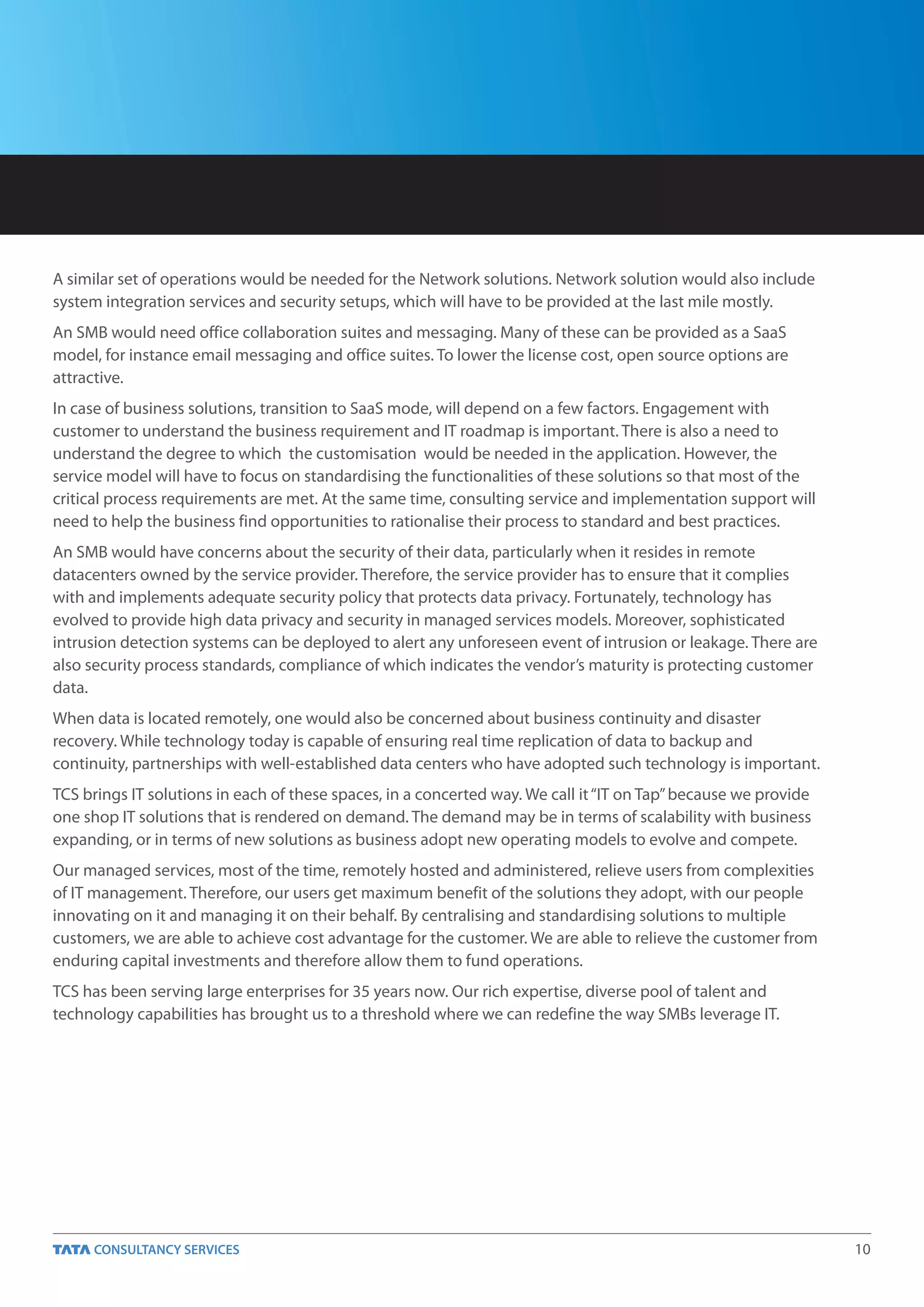 A similar set of operations would be needed for the Network solutions. Network solution would also include
system integration services and security setups, which will have to be provided at the last mile mostly.
An SMB would need office collaboration suites and messaging. Many of these can be provided as a SaaS
model, for instance email messaging and office suites. To lower the license cost, open source options are
attractive.
In case of business solutions, transition to SaaS mode, will depend on a few factors. Engagement with
customer to understand the business requirement and IT roadmap is important. There is also a need to
understand the degree to which the customisation would be needed in the application. However, the
service model will have to focus on standardising the functionalities of these solutions so that most of the
critical process requirements are met. At the same time, consulting service and implementation support will
need to help the business find opportunities to rationalise their process to standard and best practices.
An SMB would have concerns about the security of their data, particularly when it resides in remote
datacenters owned by the service provider. Therefore, the service provider has to ensure that it complies
with and implements adequate security policy that protects data privacy. Fortunately, technology has
evolved to provide high data privacy and security in managed services models. Moreover, sophisticated
intrusion detection systems can be deployed to alert any unforeseen event of intrusion or leakage. There are
also security process standards, compliance of which indicates the vendor’s maturity is protecting customer
data.
When data is located remotely, one would also be concerned about business continuity and disaster
recovery. While technology today is capable of ensuring real time replication of data to backup and
continuity, partnerships with well-established data centers who have adopted such technology is important.
TCS brings IT solutions in each of these spaces, in a concerted way. We call it “IT on Tap” because we provide
one shop IT solutions that is rendered on demand. The demand may be in terms of scalability with business
expanding, or in terms of new solutions as business adopt new operating models to evolve and compete.
Our managed services, most of the time, remotely hosted and administered, relieve users from complexities
of IT management. Therefore, our users get maximum benefit of the solutions they adopt, with our people
innovating on it and managing it on their behalf. By centralising and standardising solutions to multiple
customers, we are able to achieve cost advantage for the customer. We are able to relieve the customer from
enduring capital investments and therefore allow them to fund operations.
TCS has been serving large enterprises for 35 years now. Our rich expertise, diverse pool of talent and
technology capabilities has brought us to a threshold where we can redefine the way SMBs leverage IT.




                                                                                                                 10
 