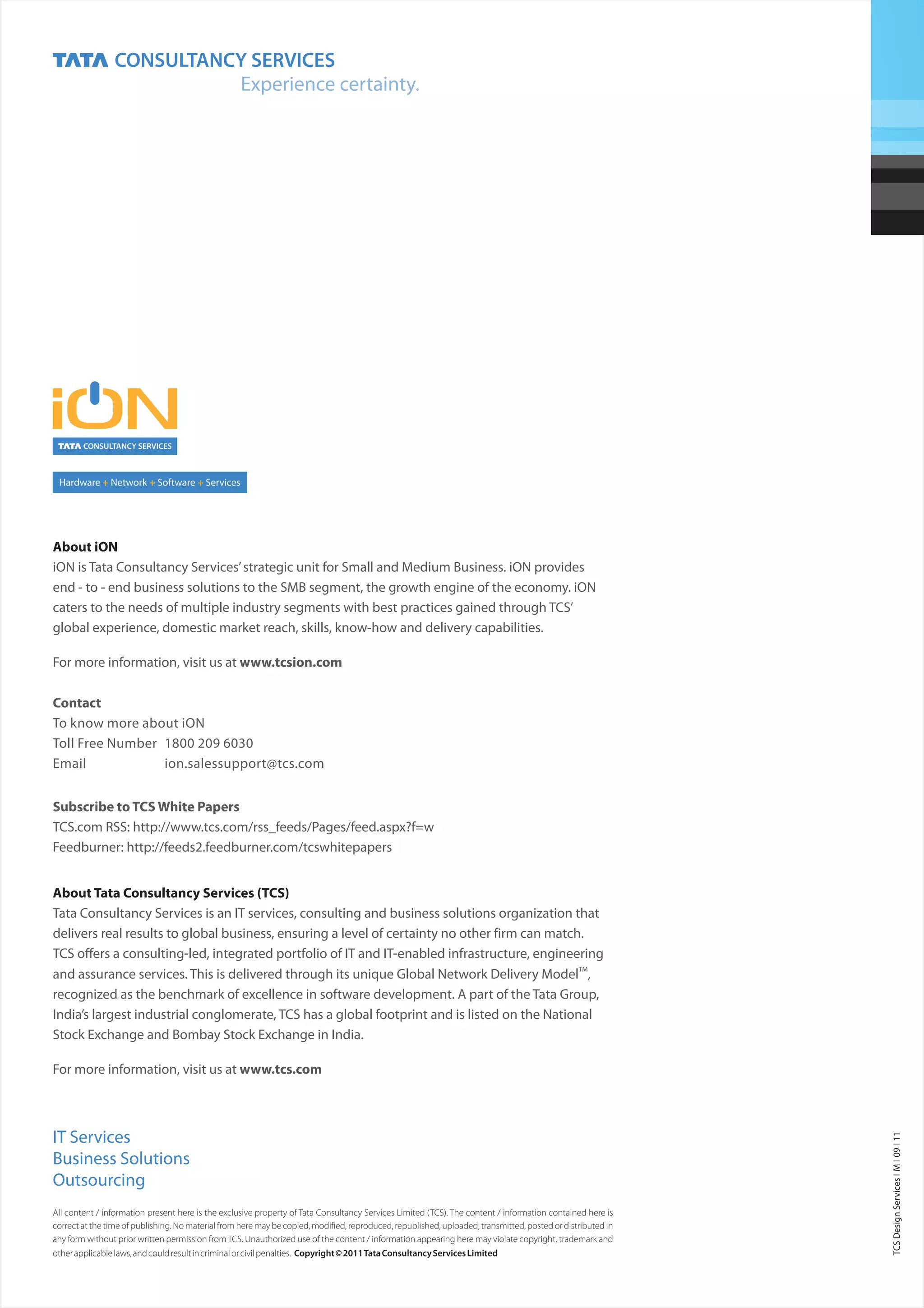 About iON
iON is Tata Consultancy Services’ strategic unit for Small and Medium Business. iON provides
end - to - end business solutions to the SMB segment, the growth engine of the economy. iON
caters to the needs of multiple industry segments with best practices gained through TCS’
global experience, domestic market reach, skills, know-how and delivery capabilities.

For more information, visit us at www.tcsion.com

Contact
To know more about iON
Toll Free Number 1800 209 6030
Email            ion.salessupport@tcs.com


Subscribe to TCS White Papers
TCS.com RSS: http://www.tcs.com/rss_feeds/Pages/feed.aspx?f=w
Feedburner: http://feeds2.feedburner.com/tcswhitepapers


About Tata Consultancy Services (TCS)
Tata Consultancy Services is an IT services, consulting and business solutions organization that
delivers real results to global business, ensuring a level of certainty no other firm can match.
TCS offers a consulting-led, integrated portfolio of IT and IT-enabled infrastructure, engineering
and assurance services. This is delivered through its unique Global Network Delivery ModelTM,
recognized as the benchmark of excellence in software development. A part of the Tata Group,
India’s largest industrial conglomerate, TCS has a global footprint and is listed on the National
Stock Exchange and Bombay Stock Exchange in India.

For more information, visit us at www.tcs.com



IT Services
                                                                                                                                                             TCS Design Services I M I 09 I 11




Business Solutions
Outsourcing
All content / information present here is the exclusive property of Tata Consultancy Services Limited (TCS). The content / information contained here is
correct at the time of publishing. No material from here may be copied, modified, reproduced, republished, uploaded, transmitted, posted or distributed in
any form without prior written permission from TCS. Unauthorized use of the content / information appearing here may violate copyright, trademark and
other applicable laws, and could result in criminal or civil penalties. Copyright © 2011 Tata Consultancy Services Limited
 