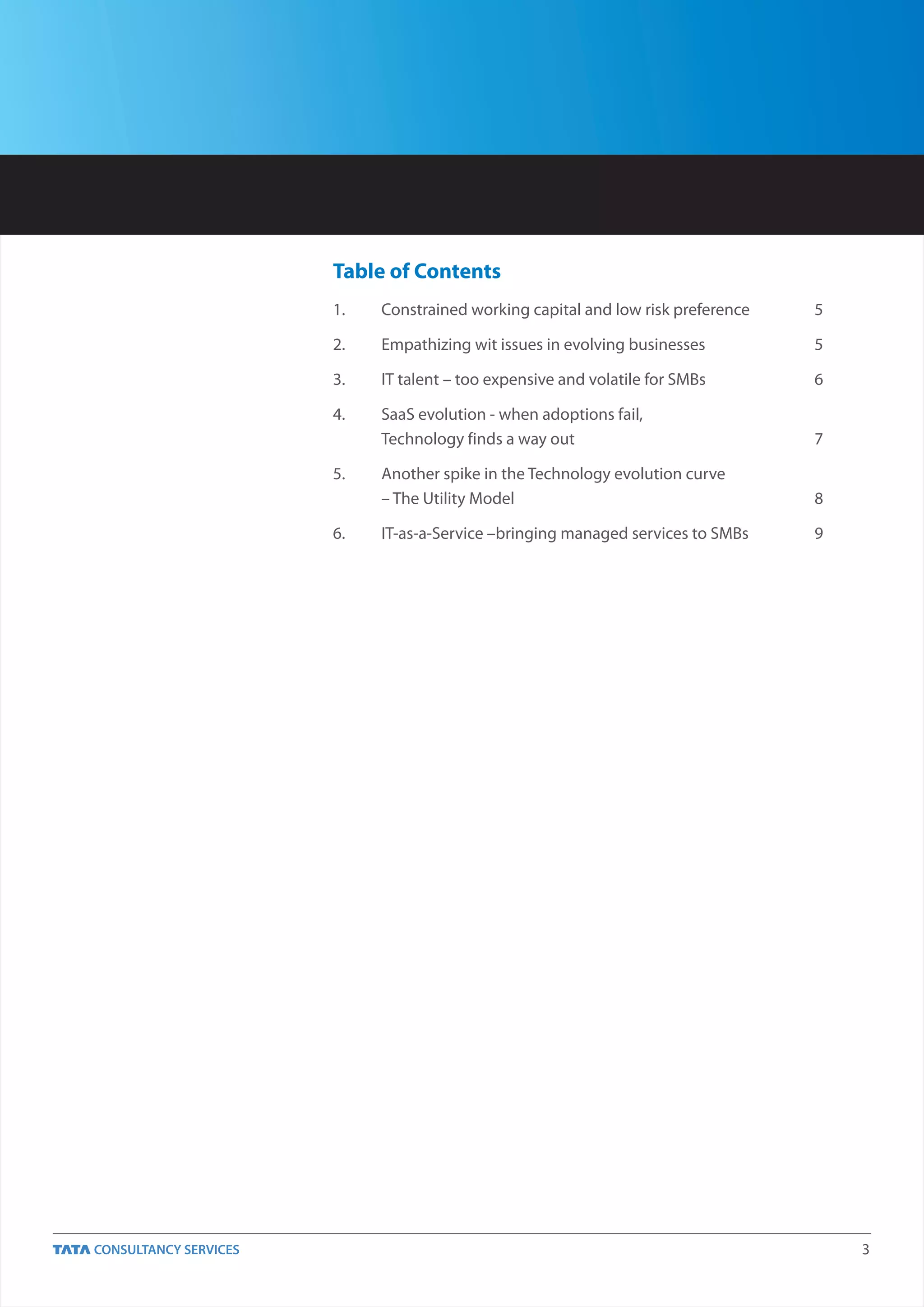 Table of Contents
1.   Constrained working capital and low risk preference   5

2.   Empathizing wit issues in evolving businesses         5

3.   IT talent – too expensive and volatile for SMBs       6

4.   SaaS evolution - when adoptions fail,
     Technology finds a way out                            7

5.   Another spike in the Technology evolution curve
     – The Utility Model                                   8

6.   IT-as-a-Service –bringing managed services to SMBs    9




                                                               3
 