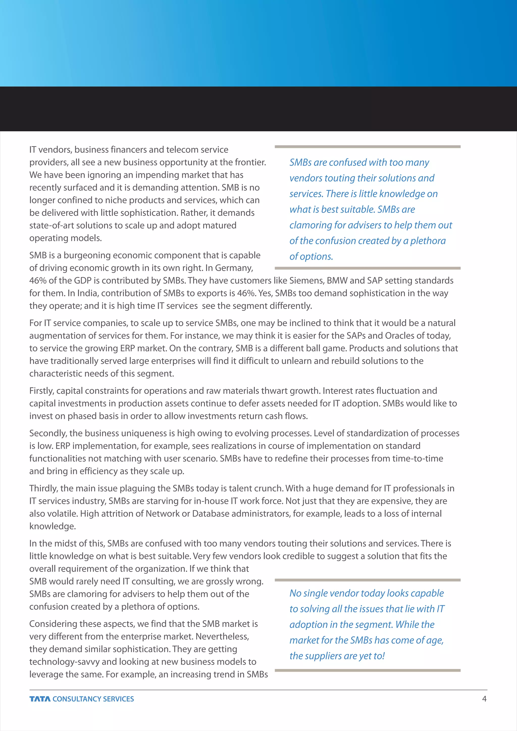 IT vendors, business financers and telecom service
providers, all see a new business opportunity at the frontier.     SMBs are confused with too many
We have been ignoring an impending market that has                 vendors touting their solutions and
recently surfaced and it is demanding attention. SMB is no
                                                                   services. There is little knowledge on
longer confined to niche products and services, which can
be delivered with little sophistication. Rather, it demands        what is best suitable. SMBs are
state-of-art solutions to scale up and adopt matured               clamoring for advisers to help them out
operating models.                                                  of the confusion created by a plethora
SMB is a burgeoning economic component that is capable              of options.
of driving economic growth in its own right. In Germany,
46% of the GDP is contributed by SMBs. They have customers like Siemens, BMW and SAP setting standards
for them. In India, contribution of SMBs to exports is 46%. Yes, SMBs too demand sophistication in the way
they operate; and it is high time IT services see the segment differently.
For IT service companies, to scale up to service SMBs, one may be inclined to think that it would be a natural
augmentation of services for them. For instance, we may think it is easier for the SAPs and Oracles of today,
to service the growing ERP market. On the contrary, SMB is a different ball game. Products and solutions that
have traditionally served large enterprises will find it difficult to unlearn and rebuild solutions to the
characteristic needs of this segment.
Firstly, capital constraints for operations and raw materials thwart growth. Interest rates fluctuation and
capital investments in production assets continue to defer assets needed for IT adoption. SMBs would like to
invest on phased basis in order to allow investments return cash flows.
Secondly, the business uniqueness is high owing to evolving processes. Level of standardization of processes
is low. ERP implementation, for example, sees realizations in course of implementation on standard
functionalities not matching with user scenario. SMBs have to redefine their processes from time-to-time
and bring in efficiency as they scale up.
Thirdly, the main issue plaguing the SMBs today is talent crunch. With a huge demand for IT professionals in
IT services industry, SMBs are starving for in-house IT work force. Not just that they are expensive, they are
also volatile. High attrition of Network or Database administrators, for example, leads to a loss of internal
knowledge.
In the midst of this, SMBs are confused with too many vendors touting their solutions and services. There is
little knowledge on what is best suitable. Very few vendors look credible to suggest a solution that fits the
overall requirement of the organization. If we think that
SMB would rarely need IT consulting, we are grossly wrong.
SMBs are clamoring for advisers to help them out of the            No single vendor today looks capable
confusion created by a plethora of options.                        to solving all the issues that lie with IT
Considering these aspects, we find that the SMB market is          adoption in the segment. While the
very different from the enterprise market. Nevertheless,           market for the SMBs has come of age,
they demand similar sophistication. They are getting
                                                                   the suppliers are yet to!
technology-savvy and looking at new business models to
leverage the same. For example, an increasing trend in SMBs

                                                                                                                 4
 
