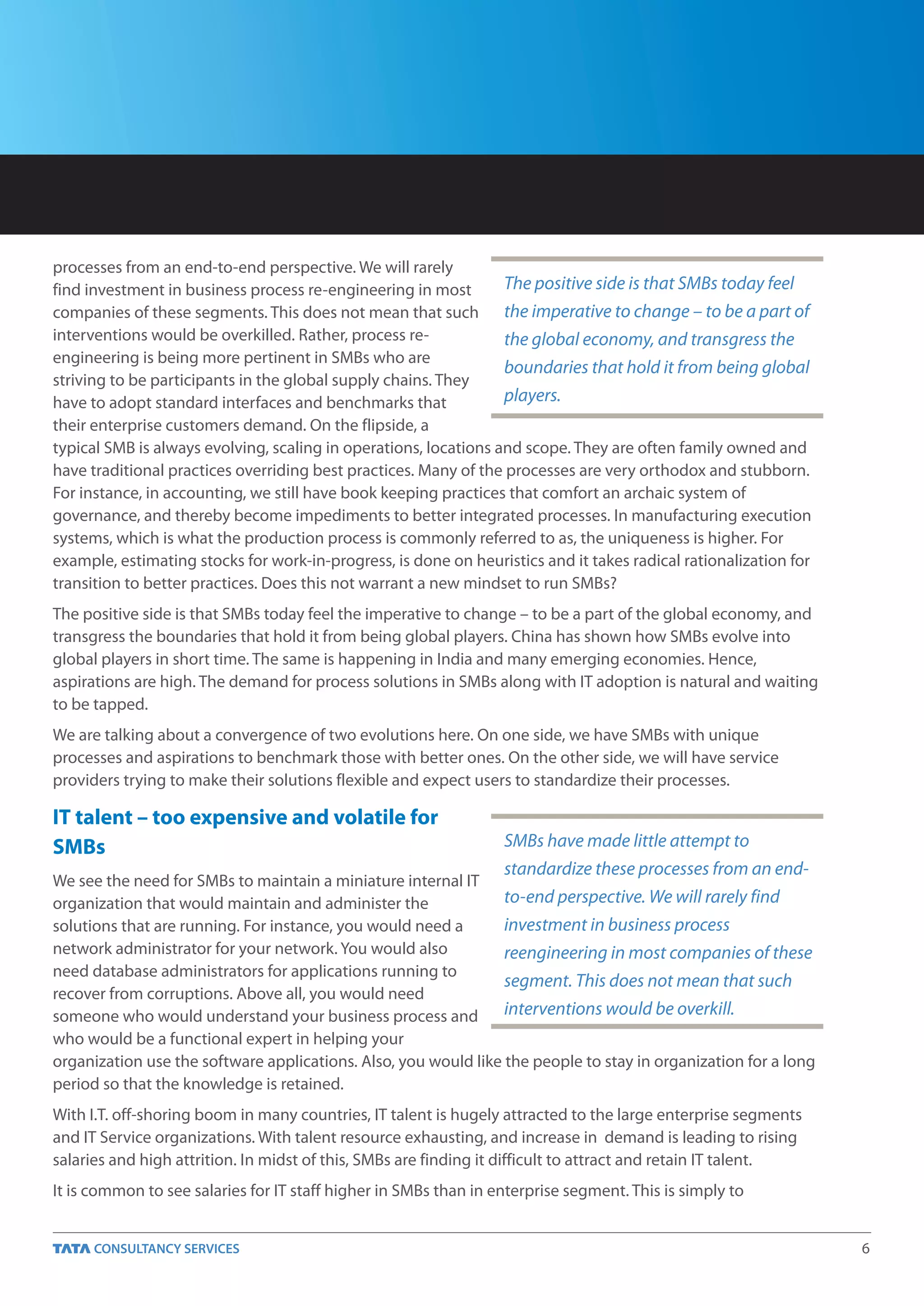 processes from an end-to-end perspective. We will rarely
find investment in business process re-engineering in most        The positive side is that SMBs today feel
companies of these segments. This does not mean that such the imperative to change – to be a part of
interventions would be overkilled. Rather, process re-            the global economy, and transgress the
engineering is being more pertinent in SMBs who are
                                                                  boundaries that hold it from being global
striving to be participants in the global supply chains. They
have to adopt standard interfaces and benchmarks that             players.
their enterprise customers demand. On the flipside, a
typical SMB is always evolving, scaling in operations, locations and scope. They are often family owned and
have traditional practices overriding best practices. Many of the processes are very orthodox and stubborn.
For instance, in accounting, we still have book keeping practices that comfort an archaic system of
governance, and thereby become impediments to better integrated processes. In manufacturing execution
systems, which is what the production process is commonly referred to as, the uniqueness is higher. For
example, estimating stocks for work-in-progress, is done on heuristics and it takes radical rationalization for
transition to better practices. Does this not warrant a new mindset to run SMBs?
The positive side is that SMBs today feel the imperative to change – to be a part of the global economy, and
transgress the boundaries that hold it from being global players. China has shown how SMBs evolve into
global players in short time. The same is happening in India and many emerging economies. Hence,
aspirations are high. The demand for process solutions in SMBs along with IT adoption is natural and waiting
to be tapped.
We are talking about a convergence of two evolutions here. On one side, we have SMBs with unique
processes and aspirations to benchmark those with better ones. On the other side, we will have service
providers trying to make their solutions flexible and expect users to standardize their processes.

IT talent – too expensive and volatile for
SMBs                                                              SMBs have made little attempt to
                                                                  standardize these processes from an end-
We see the need for SMBs to maintain a miniature internal IT
organization that would maintain and administer the              to-end perspective. We will rarely find
solutions that are running. For instance, you would need a       investment in business process
network administrator for your network. You would also           reengineering in most companies of these
need database administrators for applications running to
                                                                 segment. This does not mean that such
recover from corruptions. Above all, you would need
someone who would understand your business process and           interventions would be overkill.
who would be a functional expert in helping your
organization use the software applications. Also, you would like the people to stay in organization for a long
period so that the knowledge is retained.
With I.T. off-shoring boom in many countries, IT talent is hugely attracted to the large enterprise segments
and IT Service organizations. With talent resource exhausting, and increase in demand is leading to rising
salaries and high attrition. In midst of this, SMBs are finding it difficult to attract and retain IT talent.
It is common to see salaries for IT staff higher in SMBs than in enterprise segment. This is simply to


                                                                                                                  6
 