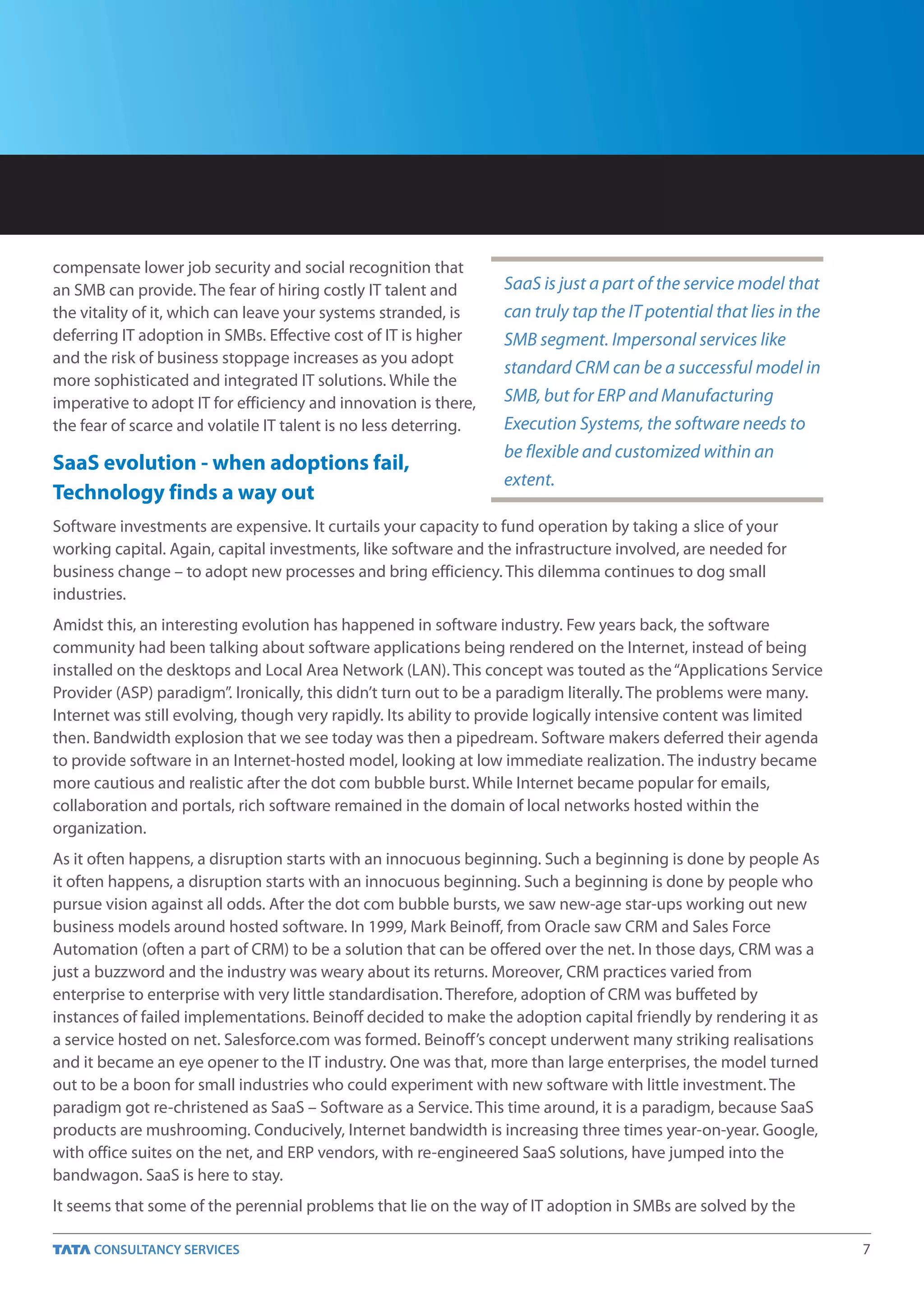 compensate lower job security and social recognition that
an SMB can provide. The fear of hiring costly IT talent and       SaaS is just a part of the service model that
the vitality of it, which can leave your systems stranded, is     can truly tap the IT potential that lies in the
deferring IT adoption in SMBs. Effective cost of IT is higher     SMB segment. Impersonal services like
and the risk of business stoppage increases as you adopt
                                                                  standard CRM can be a successful model in
more sophisticated and integrated IT solutions. While the
imperative to adopt IT for efficiency and innovation is there,    SMB, but for ERP and Manufacturing
the fear of scarce and volatile IT talent is no less deterring.   Execution Systems, the software needs to
                                                                  be flexible and customized within an
SaaS evolution - when adoptions fail,
                                                                  extent.
Technology finds a way out
Software investments are expensive. It curtails your capacity to fund operation by taking a slice of your
working capital. Again, capital investments, like software and the infrastructure involved, are needed for
business change – to adopt new processes and bring efficiency. This dilemma continues to dog small
industries.
Amidst this, an interesting evolution has happened in software industry. Few years back, the software
community had been talking about software applications being rendered on the Internet, instead of being
installed on the desktops and Local Area Network (LAN). This concept was touted as the “Applications Service
Provider (ASP) paradigm”. Ironically, this didn’t turn out to be a paradigm literally. The problems were many.
Internet was still evolving, though very rapidly. Its ability to provide logically intensive content was limited
then. Bandwidth explosion that we see today was then a pipedream. Software makers deferred their agenda
to provide software in an Internet-hosted model, looking at low immediate realization. The industry became
more cautious and realistic after the dot com bubble burst. While Internet became popular for emails,
collaboration and portals, rich software remained in the domain of local networks hosted within the
organization.
As it often happens, a disruption starts with an innocuous beginning. Such a beginning is done by people As
it often happens, a disruption starts with an innocuous beginning. Such a beginning is done by people who
pursue vision against all odds. After the dot com bubble bursts, we saw new-age star-ups working out new
business models around hosted software. In 1999, Mark Beinoff, from Oracle saw CRM and Sales Force
Automation (often a part of CRM) to be a solution that can be offered over the net. In those days, CRM was a
just a buzzword and the industry was weary about its returns. Moreover, CRM practices varied from
enterprise to enterprise with very little standardisation. Therefore, adoption of CRM was buffeted by
instances of failed implementations. Beinoff decided to make the adoption capital friendly by rendering it as
a service hosted on net. Salesforce.com was formed. Beinoff’s concept underwent many striking realisations
and it became an eye opener to the IT industry. One was that, more than large enterprises, the model turned
out to be a boon for small industries who could experiment with new software with little investment. The
paradigm got re-christened as SaaS – Software as a Service. This time around, it is a paradigm, because SaaS
products are mushrooming. Conducively, Internet bandwidth is increasing three times year-on-year. Google,
with office suites on the net, and ERP vendors, with re-engineered SaaS solutions, have jumped into the
bandwagon. SaaS is here to stay.
It seems that some of the perennial problems that lie on the way of IT adoption in SMBs are solved by the

                                                                                                                    7
 