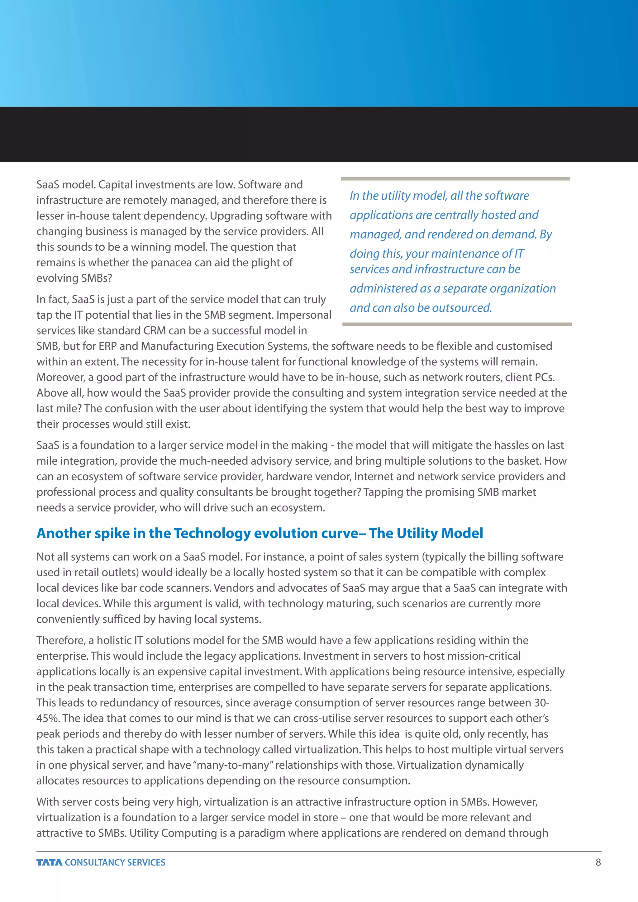 SaaS model. Capital investments are low. Software and
infrastructure are remotely managed, and therefore there is       In the utility model, all the software
lesser in-house talent dependency. Upgrading software with        applications are centrally hosted and
changing business is managed by the service providers. All        managed, and rendered on demand. By
this sounds to be a winning model. The question that
                                                                  doing this, your maintenance of IT
remains is whether the panacea can aid the plight of
                                                                  services and infrastructure can be
evolving SMBs?
                                                                  administered as a separate organization
In fact, SaaS is just a part of the service model that can truly
                                                                   and can also be outsourced.
tap the IT potential that lies in the SMB segment. Impersonal
services like standard CRM can be a successful model in
SMB, but for ERP and Manufacturing Execution Systems, the software needs to be flexible and customised
within an extent. The necessity for in-house talent for functional knowledge of the systems will remain.
Moreover, a good part of the infrastructure would have to be in-house, such as network routers, client PCs.
Above all, how would the SaaS provider provide the consulting and system integration service needed at the
last mile? The confusion with the user about identifying the system that would help the best way to improve
their processes would still exist.
SaaS is a foundation to a larger service model in the making - the model that will mitigate the hassles on last
mile integration, provide the much-needed advisory service, and bring multiple solutions to the basket. How
can an ecosystem of software service provider, hardware vendor, Internet and network service providers and
professional process and quality consultants be brought together? Tapping the promising SMB market
needs a service provider, who will drive such an ecosystem.

Another spike in the Technology evolution curve– The Utility Model
Not all systems can work on a SaaS model. For instance, a point of sales system (typically the billing software
used in retail outlets) would ideally be a locally hosted system so that it can be compatible with complex
local devices like bar code scanners. Vendors and advocates of SaaS may argue that a SaaS can integrate with
local devices. While this argument is valid, with technology maturing, such scenarios are currently more
conveniently sufficed by having local systems.
Therefore, a holistic IT solutions model for the SMB would have a few applications residing within the
enterprise. This would include the legacy applications. Investment in servers to host mission-critical
applications locally is an expensive capital investment. With applications being resource intensive, especially
in the peak transaction time, enterprises are compelled to have separate servers for separate applications.
This leads to redundancy of resources, since average consumption of server resources range between 30-
45%. The idea that comes to our mind is that we can cross-utilise server resources to support each other’s
peak periods and thereby do with lesser number of servers. While this idea is quite old, only recently, has
this taken a practical shape with a technology called virtualization. This helps to host multiple virtual servers
in one physical server, and have “many-to-many” relationships with those. Virtualization dynamically
allocates resources to applications depending on the resource consumption.
With server costs being very high, virtualization is an attractive infrastructure option in SMBs. However,
virtualization is a foundation to a larger service model in store – one that would be more relevant and
attractive to SMBs. Utility Computing is a paradigm where applications are rendered on demand through

                                                                                                                    8
 