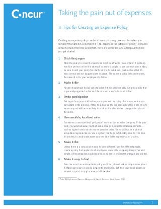 Taking the pain out of expenses
11 Tips for Creating an Expense Policy

Creating an expense policy can be a time-consuming process; but when you
consider that almost 20 percent of T&E expenses fall outside of policy1, it makes
sense to invest the time and effort. Here are some tips and a template to help
you get started.

1.	   Ditch the jargon
      Write the policy to cover the basics but don’t be afraid to revise it later; it probably
      won’t be perfect on the first attempt, so remind people to use common sense. Also,
      be sure to edit your policy for clarity before it’s published. Double-check that it’s
      easy to read and not bogged down in jargon. The easier a policy is to understand,
      the easier it is for your employees to follow.

2.	   Make it fair
      No one should have to pay out of pocket if they spend sensibly. Create a policy that
      is generally regarded as fair and then make it easy to find and follow.

3.	   Invite participation
      Get buy-in from your staff before you implement the policy. Ask team members to
      participate in the process. If they help develop the expense policy they’ll see why it’s
      necessary and will be more likely to stick to the rules and encourage others to do
      the same.

4.	   Use sensible, localized rules
      Sometimes a one-size-fits-all policy won’t work across an entire company. Write your
      policy to guide behaviour, but be flexible enough to adapt to local requirements—
      such as higher hotel costs in more expensive cities. You could include a table of
      acceptable regional rates or use a system that flags out-of-policy spend at the time
      it’s booked, to avoid unpleasant surprises later in the expense-claim process.

5.	   Make it flat
      Unless there is a very good reason to have different rules for different people,
      create a policy that applies to all employees across the company. Keep it fair and
      simple. All-encompassing policies are also easier to implement, manage and control.

6.	   Make it easy to find
      Even the most fair and equitable policy won’t be followed unless people know about
      it. Make sure yours is visible. Email it to employees, put it on your noticeboards or
      intranet, or print a copy for every staff member.


1  Travel & Entertainment Expense Management Report, Aberdeen Group, August 2006




                                                                             www.concur.com      1
 
