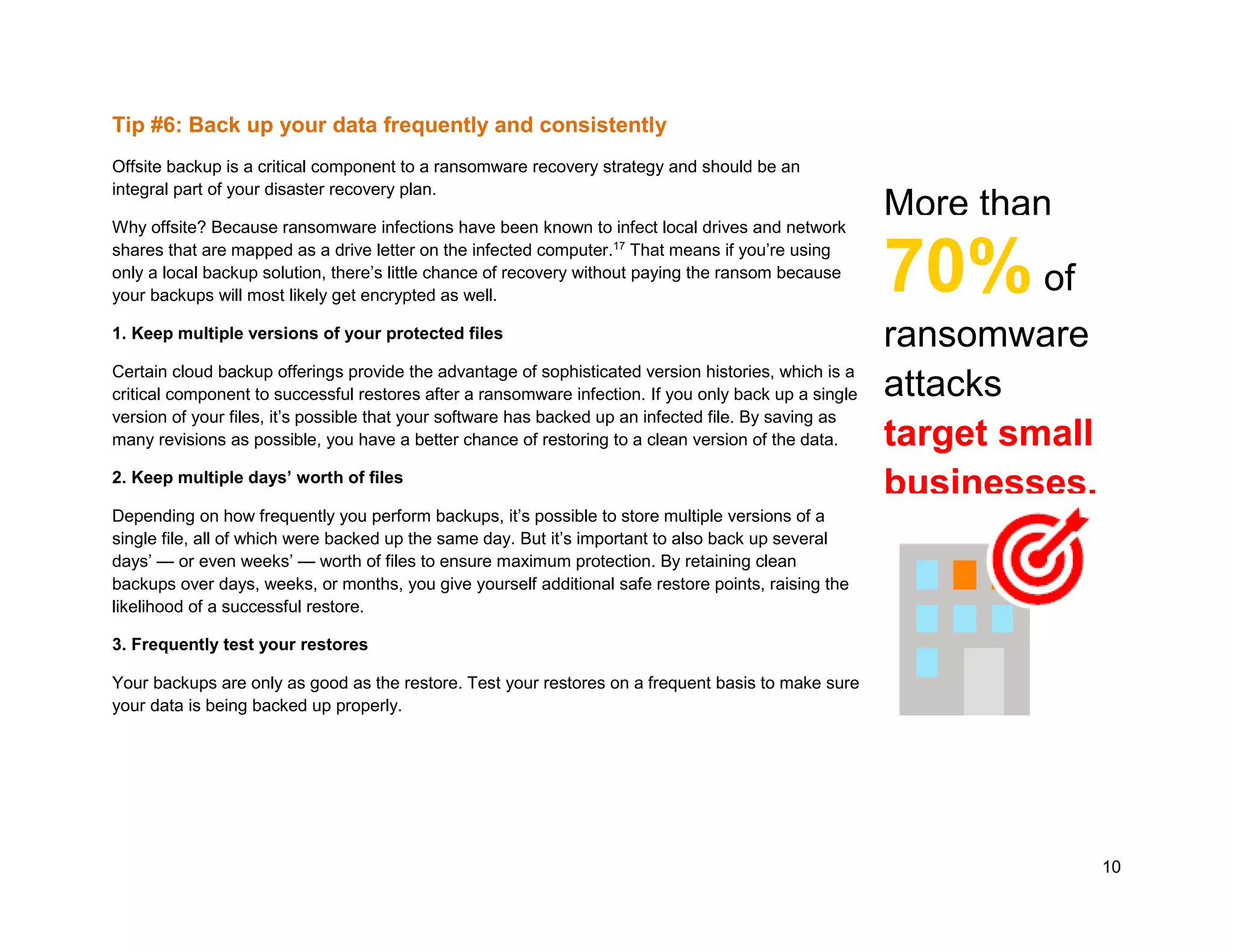 10
Tip #6: Back up your data frequently and consistently
Offsite backup is a critical component to a ransomware recovery strategy and should be an
integral part of your disaster recovery plan.
Why offsite? Because ransomware infections have been known to infect local drives and network
shares that are mapped as a drive letter on the infected computer.17
That means if you’re using
only a local backup solution, there’s little chance of recovery without paying the ransom because
your backups will most likely get encrypted as well.
1. Keep multiple versions of your protected files
Certain cloud backup offerings provide the advantage of sophisticated version histories, which is a
critical component to successful restores after a ransomware infection. If you only back up a single
version of your files, it’s possible that your software has backed up an infected file. By saving as
many revisions as possible, you have a better chance of restoring to a clean version of the data.
2. Keep multiple days’ worth of files
Depending on how frequently you perform backups, it’s possible to store multiple versions of a
single file, all of which were backed up the same day. But it’s important to also back up several
days’ — or even weeks’ — worth of files to ensure maximum protection. By retaining clean
backups over days, weeks, or months, you give yourself additional safe restore points, raising the
likelihood of a successful restore.
3. Frequently test your restores
Your backups are only as good as the restore. Test your restores on a frequent basis to make sure
your data is being backed up properly.
More than
70%of
ransomware
attacks
target small
businesses.
 