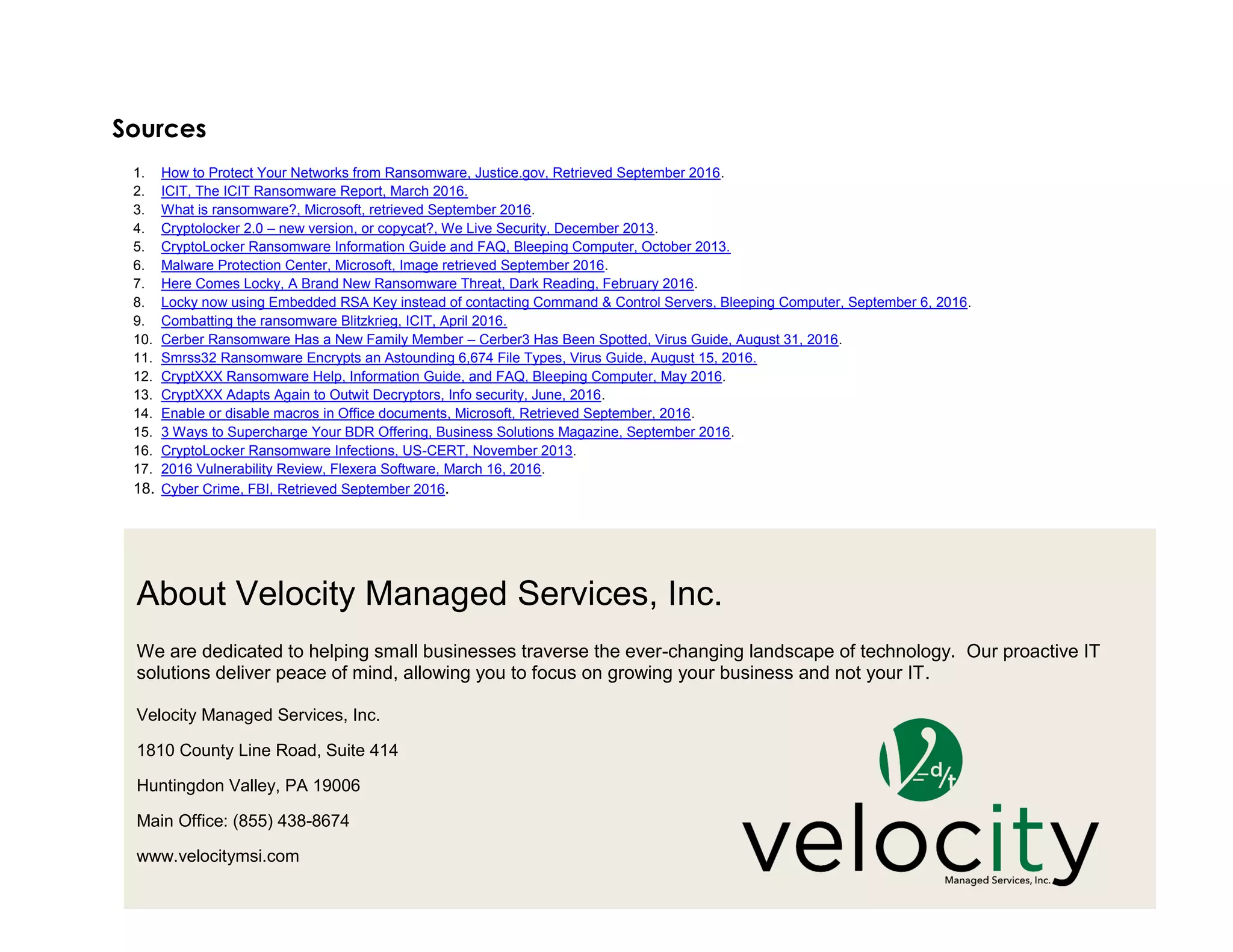 12
About Velocity Managed Services, Inc.
We are dedicated to helping small businesses traverse the ever-changing landscape of technology. Our proactive IT
solutions deliver peace of mind, allowing you to focus on growing your business and not your IT.
Velocity Managed Services, Inc.
1810 County Line Road, Suite 414
Huntingdon Valley, PA 19006
Main Office: (855) 438-8674
www.velocitymsi.com
Sources
1. How to Protect Your Networks from Ransomware, Justice.gov, Retrieved September 2016.
2. ICIT, The ICIT Ransomware Report, March 2016.
3. What is ransomware?, Microsoft, retrieved September 2016.
4. Cryptolocker 2.0 – new version, or copycat?, We Live Security, December 2013.
5. CryptoLocker Ransomware Information Guide and FAQ, Bleeping Computer, October 2013.
6. Malware Protection Center, Microsoft, Image retrieved September 2016.
7. Here Comes Locky, A Brand New Ransomware Threat, Dark Reading, February 2016.
8. Locky now using Embedded RSA Key instead of contacting Command & Control Servers, Bleeping Computer, September 6, 2016.
9. Combatting the ransomware Blitzkrieg, ICIT, April 2016.
10. Cerber Ransomware Has a New Family Member – Cerber3 Has Been Spotted, Virus Guide, August 31, 2016.
11. Smrss32 Ransomware Encrypts an Astounding 6,674 File Types, Virus Guide, August 15, 2016.
12. CryptXXX Ransomware Help, Information Guide, and FAQ, Bleeping Computer, May 2016.
13. CryptXXX Adapts Again to Outwit Decryptors, Info security, June, 2016.
14. Enable or disable macros in Office documents, Microsoft, Retrieved September, 2016.
15. 3 Ways to Supercharge Your BDR Offering, Business Solutions Magazine, September 2016.
16. CryptoLocker Ransomware Infections, US-CERT, November 2013.
17. 2016 Vulnerability Review, Flexera Software, March 16, 2016.
18. Cyber Crime, FBI, Retrieved September 2016.
 