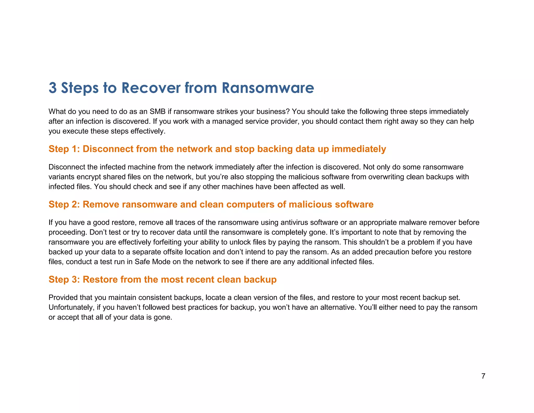7
3 Steps to Recover from Ransomware
What do you need to do as an SMB if ransomware strikes your business? You should take the following three steps immediately
after an infection is discovered. If you work with a managed service provider, you should contact them right away so they can help
you execute these steps effectively.
Step 1: Disconnect from the network and stop backing data up immediately
Disconnect the infected machine from the network immediately after the infection is discovered. Not only do some ransomware
variants encrypt shared files on the network, but you’re also stopping the malicious software from overwriting clean backups with
infected files. You should check and see if any other machines have been affected as well.
Step 2: Remove ransomware and clean computers of malicious software
If you have a good restore, remove all traces of the ransomware using antivirus software or an appropriate malware remover before
proceeding. Don’t test or try to recover data until the ransomware is completely gone. It’s important to note that by removing the
ransomware you are effectively forfeiting your ability to unlock files by paying the ransom. This shouldn’t be a problem if you have
backed up your data to a separate offsite location and don’t intend to pay the ransom. As an added precaution before you restore
files, conduct a test run in Safe Mode on the network to see if there are any additional infected files.
Step 3: Restore from the most recent clean backup
Provided that you maintain consistent backups, locate a clean version of the files, and restore to your most recent backup set.
Unfortunately, if you haven’t followed best practices for backup, you won’t have an alternative. You’ll either need to pay the ransom
or accept that all of your data is gone.
*Verizon 2013 Data Breach Investigations Report
 