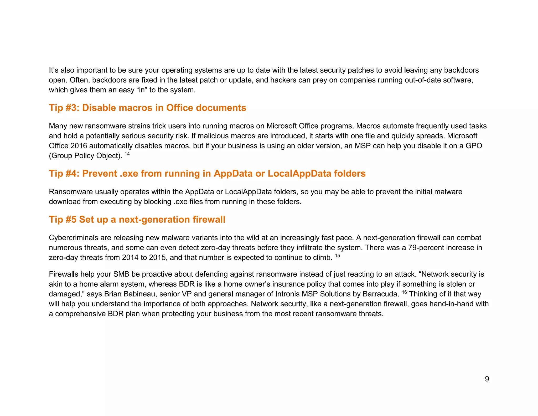 9
It’s also important to be sure your operating systems are up to date with the latest security patches to avoid leaving any backdoors
open. Often, backdoors are fixed in the latest patch or update, and hackers can prey on companies running out-of-date software,
which gives them an easy “in” to the system.
Tip #3: Disable macros in Office documents
Many new ransomware strains trick users into running macros on Microsoft Office programs. Macros automate frequently used tasks
and hold a potentially serious security risk. If malicious macros are introduced, it starts with one file and quickly spreads. Microsoft
Office 2016 automatically disables macros, but if your business is using an older version, an MSP can help you disable it on a GPO
(Group Policy Object). 14
Tip #4: Prevent .exe from running in AppData or LocalAppData folders
Ransomware usually operates within the AppData or LocalAppData folders, so you may be able to prevent the initial malware
download from executing by blocking .exe files from running in these folders.
Tip #5 Set up a next-generation firewall
Cybercriminals are releasing new malware variants into the wild at an increasingly fast pace. A next-generation firewall can combat
numerous threats, and some can even detect zero-day threats before they infiltrate the system. There was a 79-percent increase in
zero-day threats from 2014 to 2015, and that number is expected to continue to climb. 15
Firewalls help your SMB be proactive about defending against ransomware instead of just reacting to an attack. “Network security is
akin to a home alarm system, whereas BDR is like a home owner’s insurance policy that comes into play if something is stolen or
damaged,” says Brian Babineau, senior VP and general manager of Intronis MSP Solutions by Barracuda. 16
Thinking of it that way
will help you understand the importance of both approaches. Network security, like a next-generation firewall, goes hand-in-hand with
a comprehensive BDR plan when protecting your business from the most recent ransomware threats.
 