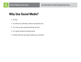 Your Brand Online: Personal, Organizational & CauseSocial Media Overview
Why Use Social Media?
•	 It’s free
•	 It’s where your volunteers, donors and sponsors are
•	 It’s a way to stay connected and top-of-mind
•	 It’s a great channel for sharing stories
•	 Connect with the cause that’s behind your non-profit
 