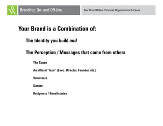 Your Brand Online: Personal, Organizational & CauseBranding: On- and Off-line
Your Brand is a Combination of:
The Identity you build and
The Perception / Messages that come from others
The Cause
An official “face” (Exec. Director, Founder, etc.)
Volunteers
Donors
Recipients / Beneficiaries
 