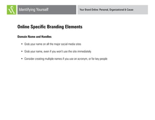 Your Brand Online: Personal, Organizational & CauseIdentifying Yourself
Online Specific Branding Elements
Domain Name and Handles
•	 Grab your name on all the major social media sites
•	 Grab your name, even if you won’t use the site immediately
•	 Consider creating multiple names if you use an acronym, or for key people
 