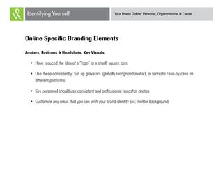 Your Brand Online: Personal, Organizational & CauseIdentifying Yourself
Online Specific Branding Elements
Avatars, Favicons & Headshots, Key Visuals
•	 Have reduced the idea of a “logo” to a small, square icon.
•	 Use these consistently: Set up gravatars (globally recognized avatar), or recreate case-by-case on
different platforms
•	 Key personnel should use consistent and professional headshot photos
•	 Customize any areas that you can with your brand identity (ex: Twitter background)
 