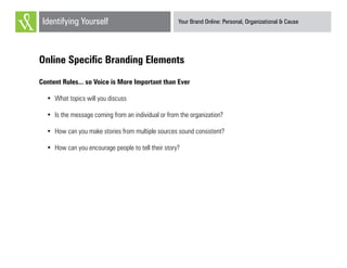 Your Brand Online: Personal, Organizational & CauseIdentifying Yourself
Online Specific Branding Elements
Content Rules... so Voice is More Important than Ever
•	 What topics will you discuss
•	 Is the message coming from an individual or from the organization?
•	 How can you make stories from multiple sources sound consistent?
•	 How can you encourage people to tell their story?
 