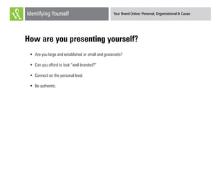 Your Brand Online: Personal, Organizational & CauseIdentifying Yourself
How are you presenting yourself?
•	 Are you large and established or small and grassroots?
•	 Can you afford to look “well branded?”
•	 Connect on the personal level.
•	 Be authentic.
 