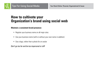 Your Brand Online: Personal, Organizational & CauseTips For Using Social Media
How to cultivate your
Organization’s brand using social web
Maintain a consistent brand presence:
•	 Register your business name on all major sites
•	 Use your business name (with or without your own name in addition)
•	 Use a logo, rather than a photo for an avatar
Don’t go too far and be too impersonal or stiff
 