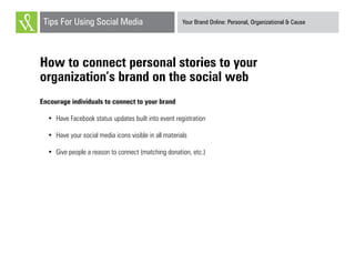 Your Brand Online: Personal, Organizational & CauseTips For Using Social Media
How to connect personal stories to your
organization’s brand on the social web
Encourage individuals to connect to your brand
•	 Have Facebook status updates built into event registration
•	 Have your social media icons visible in all materials
•	 Give people a reason to connect (matching donation, etc.)
 