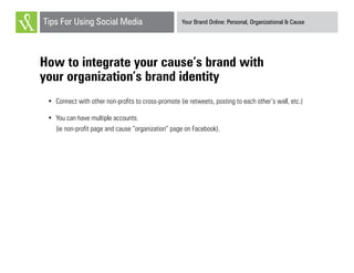 Your Brand Online: Personal, Organizational & CauseTips For Using Social Media
How to integrate your cause’s brand with
your organization’s brand identity
•	 Connect with other non-profits to cross-promote (ie retweets, posting to each other’s wall, etc.)
•	 You can have multiple accounts.
(ie non-profit page and cause “organization” page on Facebook).
 