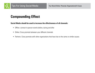 Your Brand Online: Personal, Organizational & CauseTips For Using Social Media
Compounding Effect
Social Media should be used to increase the effectiveness of all channels:
•	 Offline: connect in-person events before, during and after
•	 Online: Cross promote between your different channels
•	 Partners: Cross promote with other organizations that have ties to the same or similar causes
 
