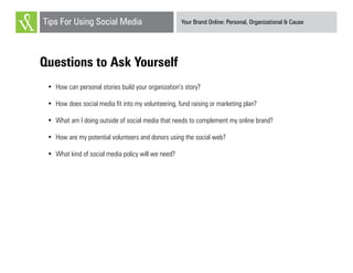 Your Brand Online: Personal, Organizational & CauseTips For Using Social Media
Questions to Ask Yourself
•	 How can personal stories build your organization’s story?
•	 How does social media fit into my volunteering, fund raising or marketing plan?
•	 What am I doing outside of social media that needs to complement my online brand?
•	 How are my potential volunteers and donors using the social web?
•	 What kind of social media policy will we need?
 