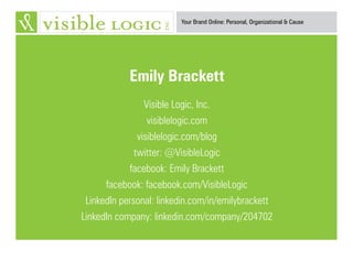 Your Brand Online: Personal, Organizational & Cause
Emily Brackett
Visible Logic, Inc.
visiblelogic.com
visiblelogic.com/blog
twitter: @VisibleLogic
facebook: Emily Brackett
facebook: facebook.com/VisibleLogic
LinkedIn personal: linkedin.com/in/emilybrackett
LinkedIn company: linkedin.com/company/204702
 