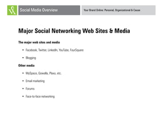 Your Brand Online: Personal, Organizational & CauseSocial Media Overview
Major Social Networking Web Sites & Media
The major web sites and media
•	 Facebook, Twitter, LinkedIn, YouTube, FourSquare
•	 Blogging
Other media
•	 MySpace, Gowalla, Plaxo, etc.
•	 Email marketing
•	 Forums
•	 Face-to-face networking
 