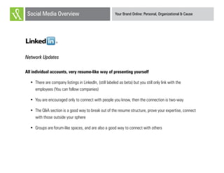 Your Brand Online: Personal, Organizational & CauseSocial Media Overview
LinkedIn
Network Updates
All individual accounts, very resume-like way of presenting yourself
•	 There are company listings in LinkedIn, (still labeled as beta) but you still only link with the
employees (You can follow companies)
•	 You are encouraged only to connect with people you know, then the connection is two-way
•	 The Q&A section is a good way to break out of the resume structure, prove your expertise, connect
with those outside your sphere
•	 Groups are forum-like spaces, and are also a good way to connect with others
 