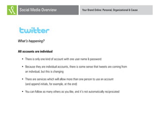 Your Brand Online: Personal, Organizational & CauseSocial Media Overview
Twitter
What’s happening?
All accounts are individual
•	 There is only one kind of account with one user name & password
•	 Because they are individual accounts, there is some sense that tweets are coming from
an individual, but this is changing
•	 There are services which will allow more than one person to use an account
(and append initials, for example, at the end)
•	 You can follow as many others as you like, and it’s not automatically reciprocated
 