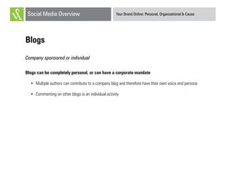 Your Brand Online: Personal, Organizational & CauseSocial Media Overview
Blogs
Company sponsored or individual
Blogs can be completely personal, or can have a corporate mandate
•	 Multiple authors can contribute to a company blog and therefore have their own voice and persona
•	 Commenting on other blogs is an individual activity
 