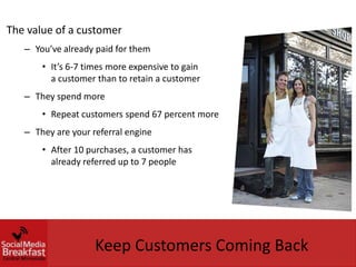 The value of a customer
   – You’ve already paid for them
       • It’s 6-7 times more expensive to gain
         a customer than to retain a customer
   – They spend more
       • Repeat customers spend 67 percent more
   – They are your referral engine
       • After 10 purchases, a customer has
         already referred up to 7 people




                    Keep Customers Coming Back
 