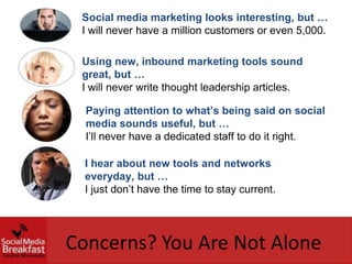 Social media marketing looks interesting, but …
 I will never have a million customers or even 5,000.

 Using new, inbound marketing tools sound
 great, but …
 I will never write thought leadership articles.

  Paying attention to what’s being said on social
  media sounds useful, but …
  I’ll never have a dedicated staff to do it right.

  I hear about new tools and networks
  everyday, but …
  I just don’t have the time to stay current.




Concerns? You Are Not Alone
 