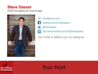 Steve Gasser
Chief Evangelist for Vivid Image


                                   steve@vimm.com
                                   facebook.com/VividImageInc
                                   @stevegasser
                                   http://www.linkedin.com/in/StephenGasser

                            Text ‘VIVID’ to 42828 to join my mailing list




                                   Your Host
 