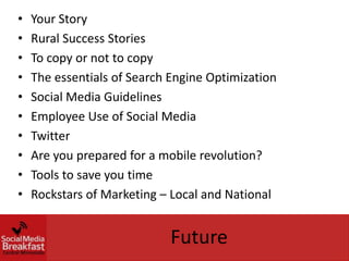 •   Your Story
•   Rural Success Stories
•   To copy or not to copy
•   The essentials of Search Engine Optimization
•   Social Media Guidelines
•   Employee Use of Social Media
•   Twitter
•   Are you prepared for a mobile revolution?
•   Tools to save you time
•   Rockstars of Marketing – Local and National


                            Future
 