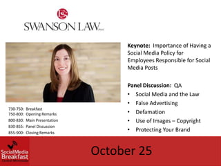 Keynote: Importance of Having a
                                    Social Media Policy for
                                    Employees Responsible for Social
                                    Media Posts

                                    Panel Discussion: QA
                                    • Social Media and the Law
                                    • False Advertising
730-750:   Breakfast
750-800:   Opening Remarks          • Defamation
800-830:   Main Presentation        • Use of Images – Copyright
830-855:   Panel Discussion
855-900:   Closing Remarks
                                    • Protecting Your Brand


                               October 25
 