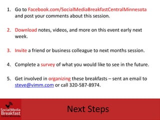 1. Go to Facebook.com/SocialMediaBreakfastCentralMinnesota
   and post your comments about this session.

2. Download notes, videos, and more on this event early next
   week.

3. Invite a friend or business colleague to next months session.

4. Complete a survey of what you would like to see in the future.

5. Get involved in organizing these breakfasts – sent an email to
   steve@vimm.com or call 320-587-8974.



                           Next Steps
 