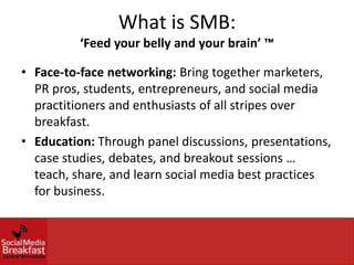 What is SMB:
          ‘Feed your belly and your brain’ ™

• Face-to-face networking: Bring together marketers,
  PR pros, students, entrepreneurs, and social media
  practitioners and enthusiasts of all stripes over
  breakfast.
• Education: Through panel discussions, presentations,
  case studies, debates, and breakout sessions …
  teach, share, and learn social media best practices
  for business.
 