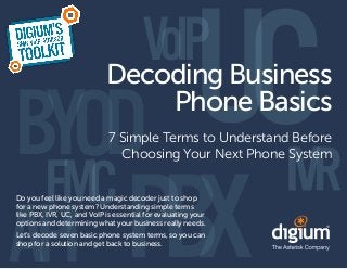 Decoding Business
                                Phone Basics
                             7 Simple Terms to Understand Before
                               Choosing Your Next Phone System


Do you feel like you need a magic decoder just to shop
for a new phone system? Understanding simple terms
like PBX, IVR, UC, and VoIP is essential for evaluating your
options and determining what your business really needs.
Let’s decode seven basic phone system terms, so you can
shop for a solution and get back to business.
 