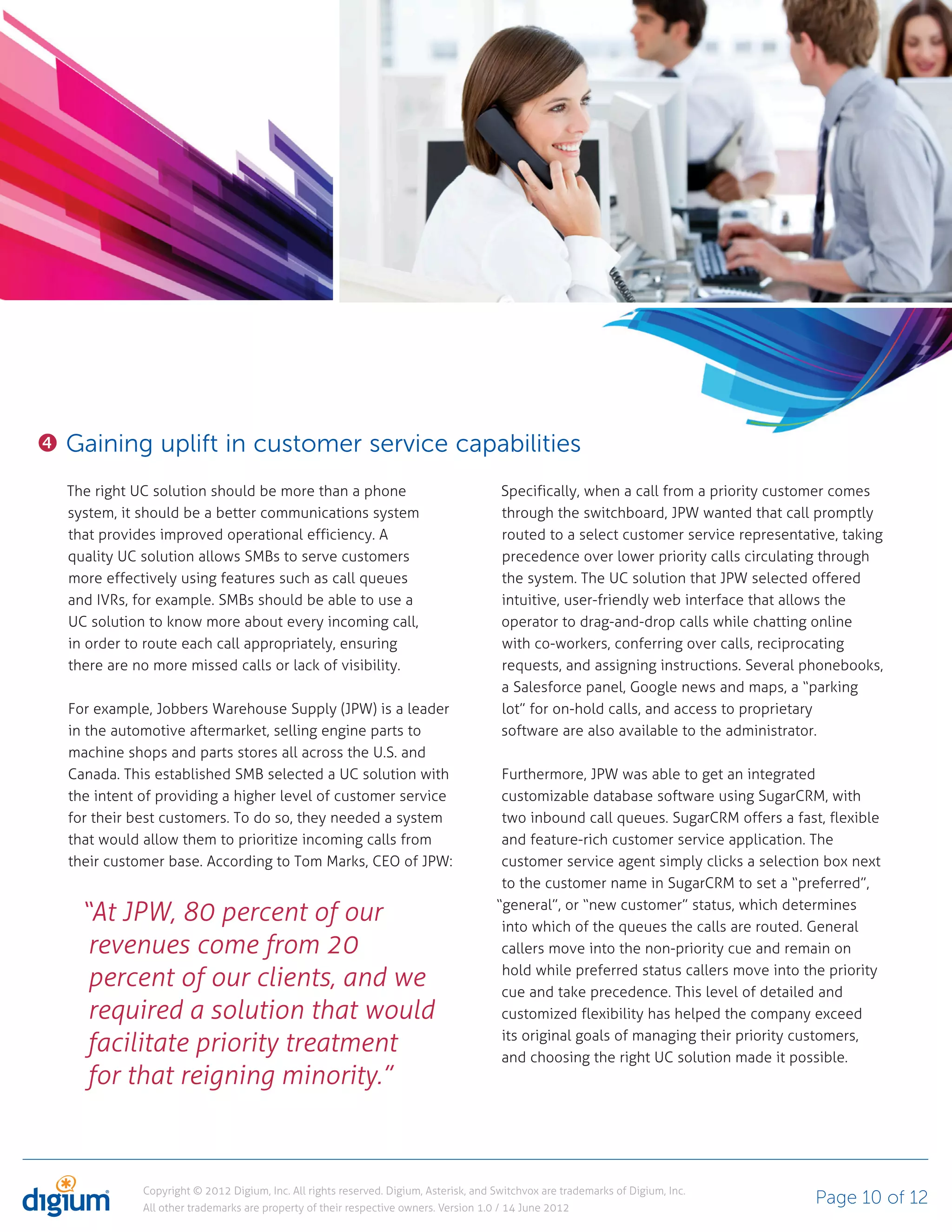 Gaining uplift in customer service capabilities
The right UC solution should be more than a phone                                    Specifically, when a call from a priority customer comes
system, it should be a better communications system                                  through the switchboard, JPW wanted that call promptly
that provides improved operational efficiency. A                                     routed to a select customer service representative, taking
quality UC solution allows SMBs to serve customers                                   precedence over lower priority calls circulating through
more effectively using features such as call queues                                  the system. The UC solution that JPW selected offered
and IVRs, for example. SMBs should be able to use a                                  intuitive, user-friendly web interface that allows the
UC solution to know more about every incoming call,                                  operator to drag-and-drop calls while chatting online
in order to route each call appropriately, ensuring                                  with co-workers, conferring over calls, reciprocating
there are no more missed calls or lack of visibility.                                requests, and assigning instructions. Several phonebooks,
                                                                                     a Salesforce panel, Google news and maps, a “parking
For example, Jobbers Warehouse Supply (JPW) is a leader                              lot” for on-hold calls, and access to proprietary
in the automotive aftermarket, selling engine parts to                               software are also available to the administrator.
machine shops and parts stores all across the U.S. and
Canada. This established SMB selected a UC solution with                             Furthermore, JPW was able to get an integrated
the intent of providing a higher level of customer service                           customizable database software using SugarCRM, with
for their best customers. To do so, they needed a system                             two inbound call queues. SugarCRM offers a fast, flexible
that would allow them to prioritize incoming calls from                              and feature-rich customer service application. The
their customer base. According to Tom Marks, CEO of JPW:                             customer service agent simply clicks a selection box next
                                                                                     to the customer name in SugarCRM to set a “preferred”,

  “At JPW, 80 percent of our                                                        “general”, or “new customer” status, which determines
                                                                                     into which of the queues the calls are routed. General
   revenues come from 20                                                             callers move into the non-priority cue and remain on

   percent of our clients, and we                                                    hold while preferred status callers move into the priority
                                                                                     cue and take precedence. This level of detailed and
   required a solution that would                                                    customized flexibility has helped the company exceed

   facilitate priority treatment                                                     its original goals of managing their priority customers,
                                                                                     and choosing the right UC solution made it possible.
   for that reigning minority.”



           Copyright © 2012 Digium, Inc. All rights reserved. Digium, Asterisk, and Switchvox are trademarks of Digium, Inc.
           All other trademarks are property of their respective owners. Version 1.0 / 14 June 2012
                                                                                                                                    Page 10 of 12
 