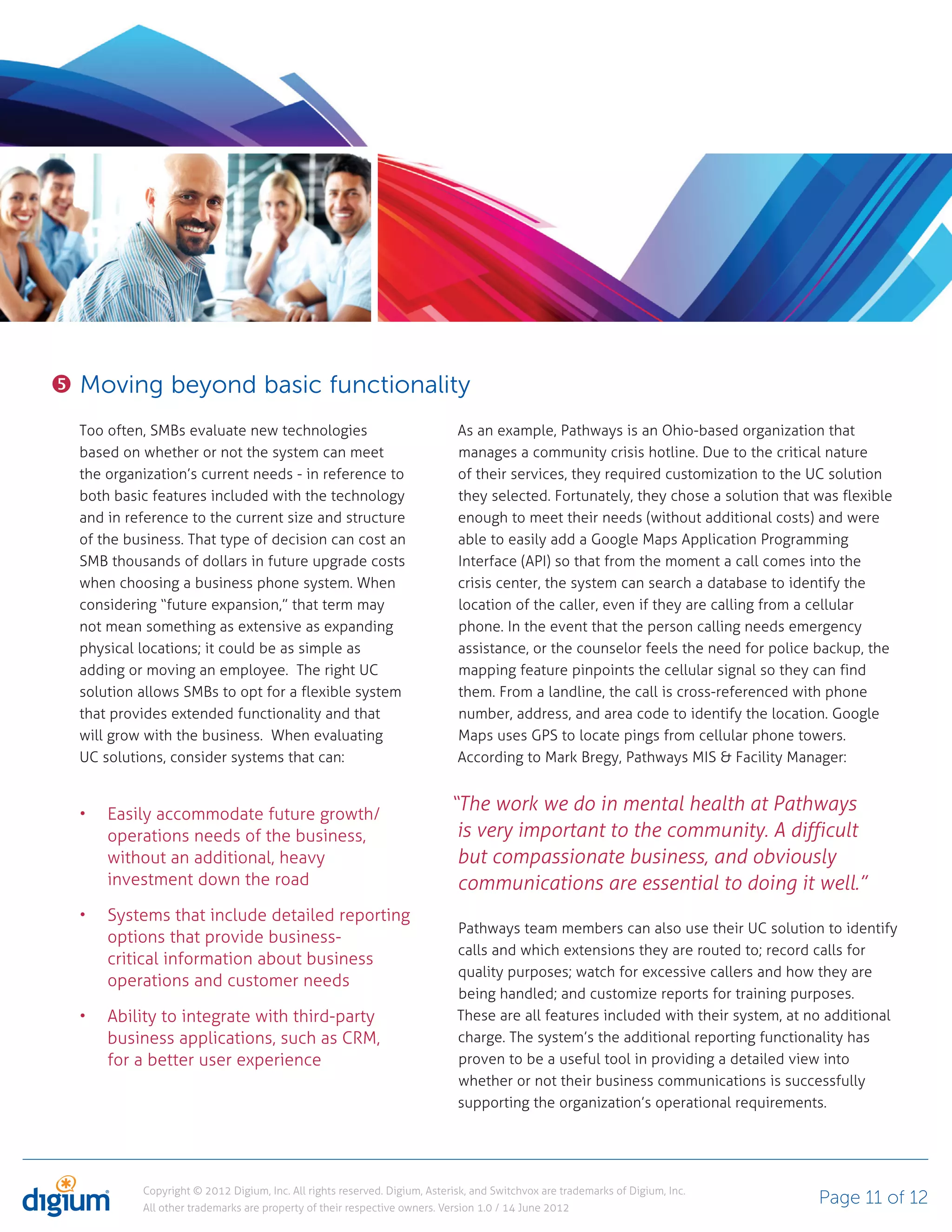 Moving beyond basic functionality
Too often, SMBs evaluate new technologies                                 As an example, Pathways is an Ohio-based organization that
based on whether or not the system can meet                               manages a community crisis hotline. Due to the critical nature
the organization’s current needs - in reference to                        of their services, they required customization to the UC solution
both basic features included with the technology                          they selected. Fortunately, they chose a solution that was flexible
and in reference to the current size and structure                        enough to meet their needs (without additional costs) and were
of the business. That type of decision can cost an                        able to easily add a Google Maps Application Programming
SMB thousands of dollars in future upgrade costs                          Interface (API) so that from the moment a call comes into the
when choosing a business phone system. When                               crisis center, the system can search a database to identify the
considering “future expansion,” that term may                             location of the caller, even if they are calling from a cellular
not mean something as extensive as expanding                              phone. In the event that the person calling needs emergency
physical locations; it could be as simple as                              assistance, or the counselor feels the need for police backup, the
adding or moving an employee. The right UC                                mapping feature pinpoints the cellular signal so they can find
solution allows SMBs to opt for a flexible system                         them. From a landline, the call is cross-referenced with phone
that provides extended functionality and that                             number, address, and area code to identify the location. Google
will grow with the business. When evaluating                              Maps uses GPS to locate pings from cellular phone towers.
UC solutions, consider systems that can:                                  According to Mark Bregy, Pathways MIS & Facility Manager:


    Easily accommodate future growth/
                                                                         “The work we do in mental health at Pathways
    operations needs of the business,                                     is very important to the community. A difficult
    without an additional, heavy                                          but compassionate business, and obviously
    investment down the road                                              communications are essential to doing it well.”
    Systems that include detailed reporting
                                                                          Pathways team members can also use their UC solution to identify
    options that provide business-
                                                                          calls and which extensions they are routed to; record calls for
    critical information about business
                                                                          quality purposes; watch for excessive callers and how they are
    operations and customer needs
                                                                          being handled; and customize reports for training purposes.
    Ability to integrate with third-party                                 These are all features included with their system, at no additional
    business applications, such as CRM,                                   charge. The system’s the additional reporting functionality has
    for a better user experience                                          proven to be a useful tool in providing a detailed view into
                                                                          whether or not their business communications is successfully
                                                                          supporting the organization’s operational requirements.




         Copyright © 2012 Digium, Inc. All rights reserved. Digium, Asterisk, and Switchvox are trademarks of Digium, Inc.
         All other trademarks are property of their respective owners. Version 1.0 / 14 June 2012
                                                                                                                                 Page 11 of 12
 