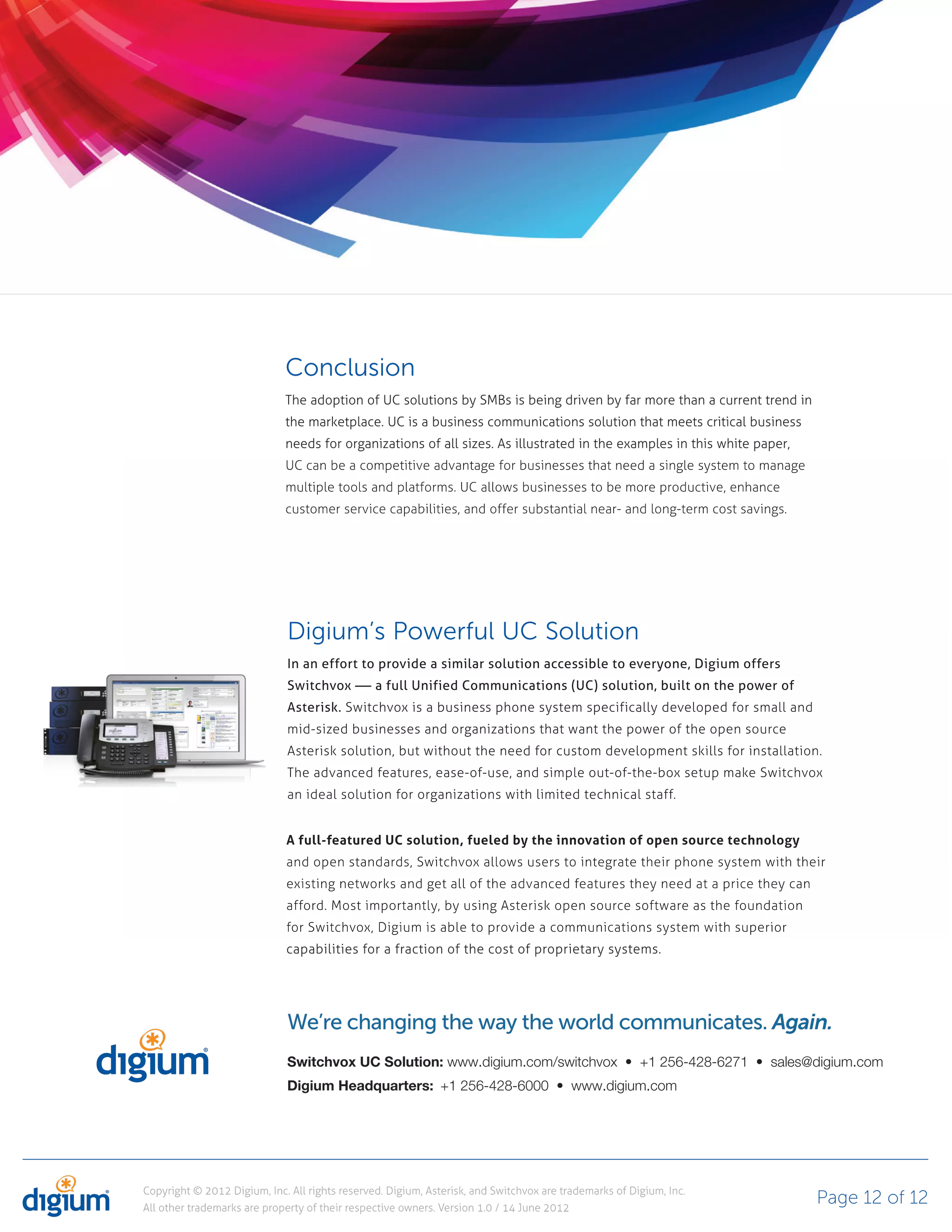 Conclusion
                             The adoption of UC solutions by SMBs is being driven by far more than a current trend in
                             the marketplace. UC is a business communications solution that meets critical business
                             needs for organizations of all sizes. As illustrated in the examples in this white paper,
                             UC can be a competitive advantage for businesses that need a single system to manage
                             multiple tools and platforms. UC allows businesses to be more productive, enhance
                             customer service capabilities, and offer substantial near- and long-term cost savings.




                              Digium’s Powerful UC Solution
                              In an effort to provide a similar solution accessible to everyone, Digium offers
                              Switchvox — a full Unified Communications (UC) solution, built on the power of
                              Asterisk. Switchvox is a business phone system specifically developed for small and
                              mid-sized businesses and organizations that want the power of the open source
                              Asterisk solution, but without the need for custom development skills for installation.
                              The advanced features, ease-of-use, and simple out-of-the-box setup make Switchvox
                              an ideal solution for organizations with limited technical staff.


                             A full-featured UC solution, fueled by the innovation of open source technology
                             and open standards, Switchvox allows users to integrate their phone system with their
                             existing networks and get all of the advanced features they need at a price they can
                             afford. Most importantly, by using Asterisk open source software as the foundation
                             for Switchvox, Digium is able to provide a communications system with superior
                             capabilities for a fraction of the cost of proprietary systems.




                              We’re changing the way the world communicates. Again.
                              Switchvox UC Solution:
                              Digium Headquarters:




Copyright © 2012 Digium, Inc. All rights reserved. Digium, Asterisk, and Switchvox are trademarks of Digium, Inc.
All other trademarks are property of their respective owners. Version 1.0 / 14 June 2012
                                                                                                                         Page 12 of 12
 