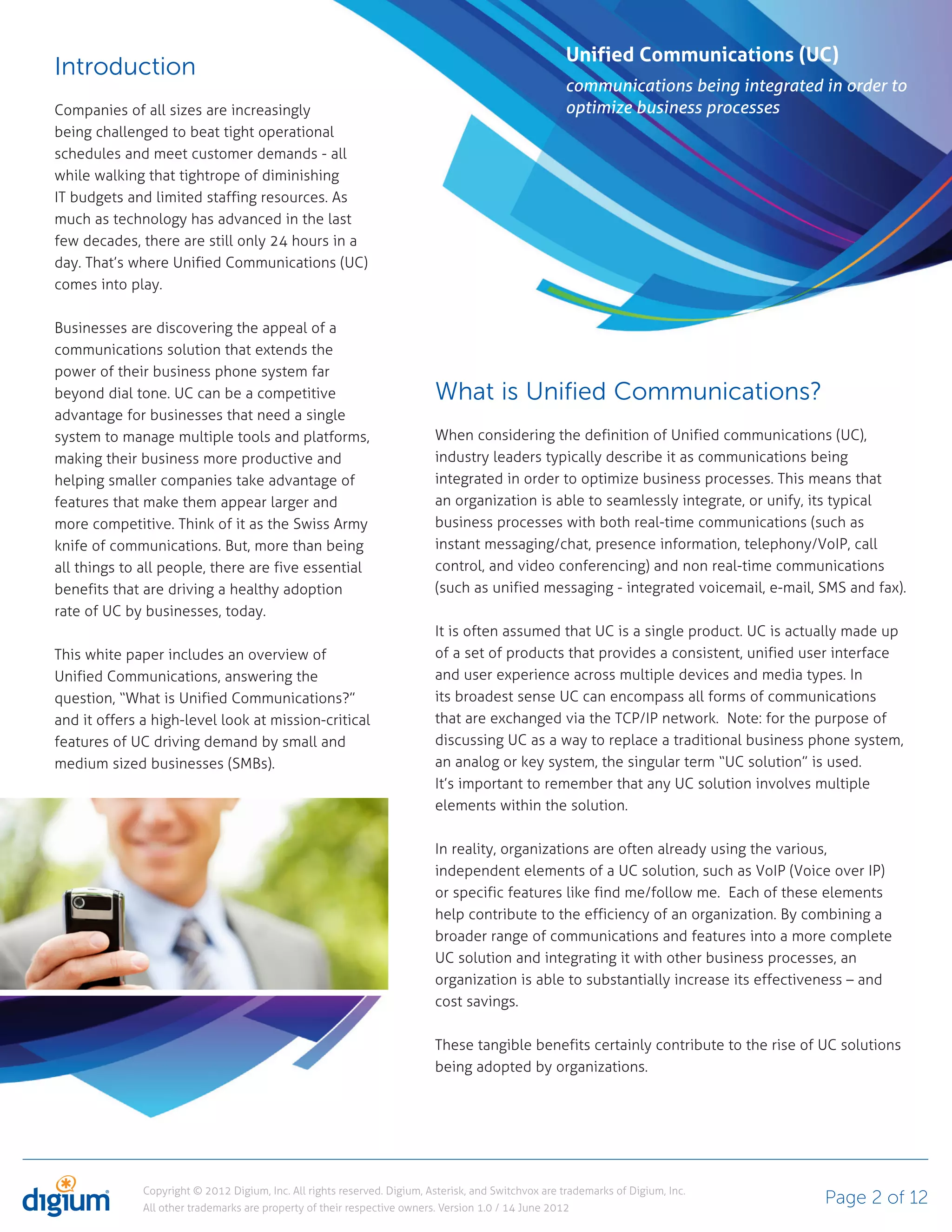 Unified Communications (UC)
Introduction
                                                                                                     communications being integrated in order to
Companies of all sizes are increasingly                                                              optimize business processes
being challenged to beat tight operational
schedules and meet customer demands - all
while walking that tightrope of diminishing
IT budgets and limited staffing resources. As
much as technology has advanced in the last
few decades, there are still only 24 hours in a
day. That’s where Unified Communications (UC)
comes into play.

Businesses are discovering the appeal of a
communications solution that extends the
power of their business phone system far
beyond dial tone. UC can be a competitive                                 What is Unified Communications?
advantage for businesses that need a single
system to manage multiple tools and platforms,                            When considering the definition of Unified communications (UC),
making their business more productive and                                 industry leaders typically describe it as communications being
helping smaller companies take advantage of                               integrated in order to optimize business processes. This means that
features that make them appear larger and                                 an organization is able to seamlessly integrate, or unify, its typical
more competitive. Think of it as the Swiss Army                           business processes with both real-time communications (such as
knife of communications. But, more than being                             instant messaging/chat, presence information, telephony/VoIP, call
all things to all people, there are five essential                        control, and video conferencing) and non real-time communications
benefits that are driving a healthy adoption                              (such as unified messaging - integrated voicemail, e-mail, SMS and fax).
rate of UC by businesses, today.
                                                                          It is often assumed that UC is a single product. UC is actually made up
This white paper includes an overview of                                  of a set of products that provides a consistent, unified user interface
Unified Communications, answering the                                     and user experience across multiple devices and media types. In
question, “What is Unified Communications?”                               its broadest sense UC can encompass all forms of communications
and it offers a high-level look at mission-critical                       that are exchanged via the TCP/IP network. Note: for the purpose of
features of UC driving demand by small and                                discussing UC as a way to replace a traditional business phone system,
medium sized businesses (SMBs).                                           an analog or key system, the singular term “UC solution” is used.
                                                                          It’s important to remember that any UC solution involves multiple
                                                                          elements within the solution.

                                                                          In reality, organizations are often already using the various,
                                                                          independent elements of a UC solution, such as VoIP (Voice over IP)
                                                                          or specific features like find me/follow me. Each of these elements
                                                                          help contribute to the efficiency of an organization. By combining a
                                                                          broader range of communications and features into a more complete
                                                                          UC solution and integrating it with other business processes, an
                                                                          organization is able to substantially increase its effectiveness – and
                                                                          cost savings.

                                                                          These tangible benefits certainly contribute to the rise of UC solutions
                                                                          being adopted by organizations.




              Copyright © 2012 Digium, Inc. All rights reserved. Digium, Asterisk, and Switchvox are trademarks of Digium, Inc.
              All other trademarks are property of their respective owners. Version 1.0 / 14 June 2012
                                                                                                                                      Page 2 of 12
 