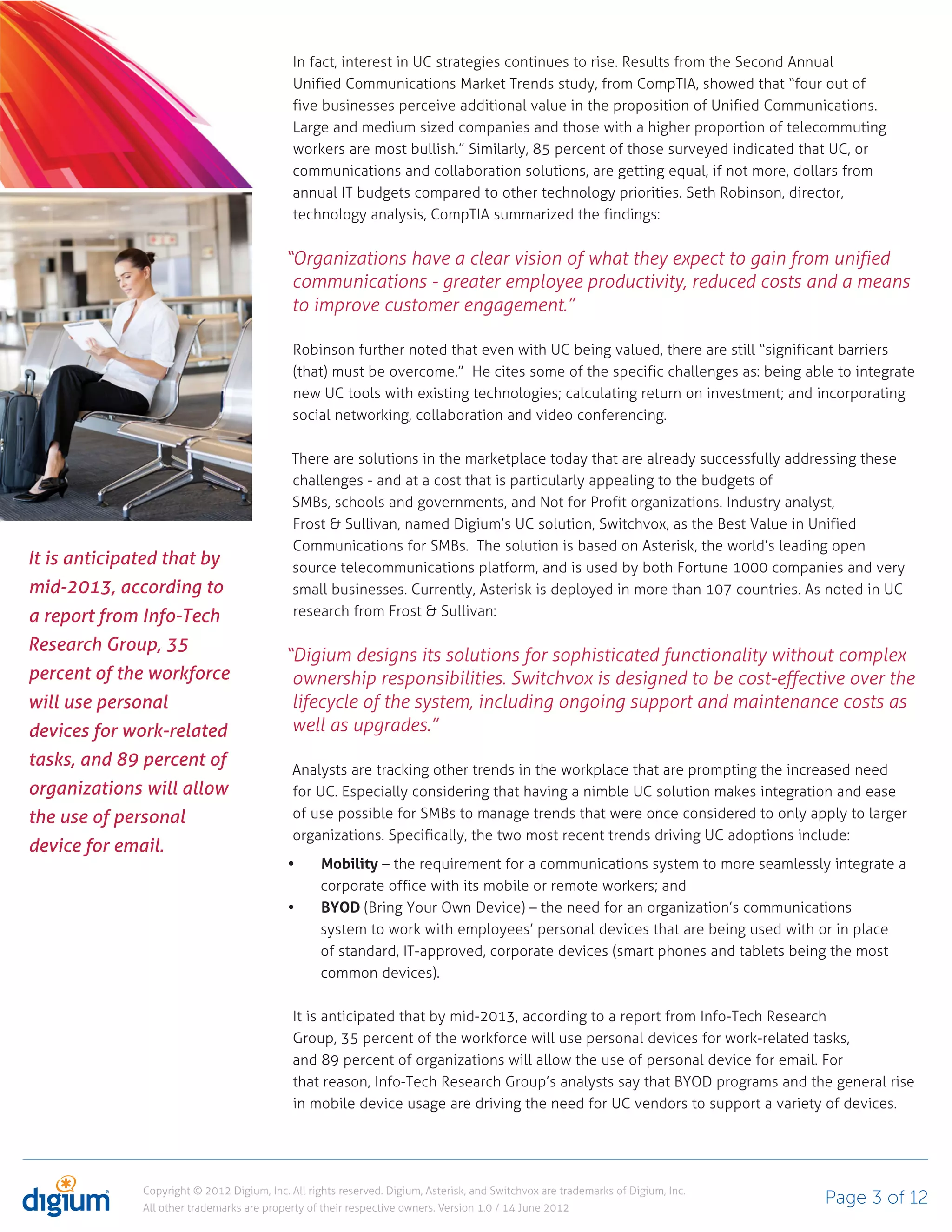 In fact, interest in UC strategies continues to rise. Results from the Second Annual
                                              Unified Communications Market Trends study, from CompTIA, showed that “four out of
                                              five businesses perceive additional value in the proposition of Unified Communications.
                                              Large and medium sized companies and those with a higher proportion of telecommuting
                                              workers are most bullish.” Similarly, 85 percent of those surveyed indicated that UC, or
                                              communications and collaboration solutions, are getting equal, if not more, dollars from
                                              annual IT budgets compared to other technology priorities. Seth Robinson, director,
                                              technology analysis, CompTIA summarized the findings:


                                            “Organizations have a clear vision of what they expect to gain from unified
                                             communications - greater employee productivity, reduced costs and a means
                                             to improve customer engagement.”

                                              Robinson further noted that even with UC being valued, there are still “significant barriers
                                              (that) must be overcome.” He cites some of the specific challenges as: being able to integrate
                                              new UC tools with existing technologies; calculating return on investment; and incorporating
                                              social networking, collaboration and video conferencing.

                                             There are solutions in the marketplace today that are already successfully addressing these
                                             challenges - and at a cost that is particularly appealing to the budgets of
                                             SMBs, schools and governments, and Not for Profit organizations. Industry analyst,
                                             Frost & Sullivan, named Digium’s UC solution, Switchvox, as the Best Value in Unified
                                             Communications for SMBs. The solution is based on Asterisk, the world’s leading open
It is anticipated that by                    source telecommunications platform, and is used by both Fortune 1000 companies and very
mid-2013, according to                       small businesses. Currently, Asterisk is deployed in more than 107 countries. As noted in UC
a report from Info-Tech                      research from Frost & Sullivan:

Research Group, 35
                                            “Digium designs its solutions for sophisticated functionality without complex
percent of the workforce                     ownership responsibilities. Switchvox is designed to be cost-effective over the
will use personal                            lifecycle of the system, including ongoing support and maintenance costs as
devices for work-related                     well as upgrades.”
tasks, and 89 percent of                      Analysts are tracking other trends in the workplace that are prompting the increased need
organizations will allow                      for UC. Especially considering that having a nimble UC solution makes integration and ease
the use of personal                           of use possible for SMBs to manage trends that were once considered to only apply to larger
                                              organizations. Specifically, the two most recent trends driving UC adoptions include:
device for email.
                                                   Mobility – the requirement for a communications system to more seamlessly integrate a
                                                   corporate office with its mobile or remote workers; and
                                                   BYOD (Bring Your Own Device) – the need for an organization’s communications
                                                   system to work with employees’ personal devices that are being used with or in place
                                                   of standard, IT-approved, corporate devices (smart phones and tablets being the most
                                                   common devices).

                                              It is anticipated that by mid-2013, according to a report from Info-Tech Research
                                              Group, 35 percent of the workforce will use personal devices for work-related tasks,
                                              and 89 percent of organizations will allow the use of personal device for email. For
                                              that reason, Info-Tech Research Group’s analysts say that BYOD programs and the general rise
                                              in mobile device usage are driving the need for UC vendors to support a variety of devices.




               Copyright © 2012 Digium, Inc. All rights reserved. Digium, Asterisk, and Switchvox are trademarks of Digium, Inc.
               All other trademarks are property of their respective owners. Version 1.0 / 14 June 2012
                                                                                                                                   Page 3 of 12
 
